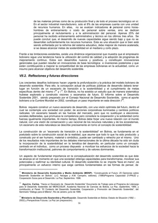 16
de las materias primas como de su producción final y de todo el proceso tecnológico en sí.
En el sector industrial manufacturero, solo el 8% de las empresas cuenta con una unidad
de recursos humanos. En ellas, no se evalúan indicadores de personal como horas-
hombres de entrenamiento o costo de personal sobre ventas, sino se dedican
principalmente al reclutamiento y a la administración del personal. Apenas 25% del
personal ha recibido entrenamiento administrativo y técnico en los últimos tres años. Se
puede concluir que, el desarrollo de nuevas capacidades sigue siendo bajo y que no se
desarrollan suficientemente los recursos humanos. Esta es una situación que si bien está
siendo enfrentada por la reforma del sistema educativo, debe mejorar de manera acelerada,
si se desea alcanzar metas de sostenibilidad en el mediano y corto plazo.
Frente a las limitaciones existentes, existe una dinámica organizacional que muestra que el empresario
boliviano sigue una tendencia hacia la utilización del control de calidad y la adopción de programas de
mejoramiento continuo. Estos son desarrollos nuevos y positivos, y constituyen innovaciones
gerenciales que pueden resultar en innovaciones de base tecnológica e inversiones posteriores y que
están contribuyendo a mejorar la competitividad de las empresas bolivianas en la actualidad, como un
insumo para alcanzar objetivos del desarrollo sostenible.
VII.2. Reflexiones y futuras direcciones
Los crecientes desafíos bolivianos hacen urgente la profundización y la práctica del modelo boliviano de
desarrollo sostenible. Para ello, la concepción actual de políticas públicas de desarrollo deberá tener
lugar en función de un escenario de transición a la sostenibilidad y el cumplimiento de metas
específicas dentro del mismo /
11
y /
12
. En Bolivia, no ha existido un estudio que de manera sistemática
hubiese explorado y construido visiones o escenarios de futuro. El Informe sobre el Desarrollo
Sostenible 2001, siendo preparado por el Consejo Nacional de Desarrollo Sostenible, como el aporte
boliviano a la Cumbre Mundial en 2002, constituye un paso importante en esta dirección /
13
.
Bolivia requiere construir un nuevo escenario de desarrollo, con una visión optimista del futuro, dentro el
cual se contemple una sociedad con poder, de acciones corporativas iluminadas y cambios políticos
radicales. Un escenario basado en las fuerzas del mercado, pero que no sustituyan a elecciones
sociales deliberadas, que promueva la competencia pero considere la cooperación y la solidaridad como
fuerzas igualmente importantes. Al mismo tiempo, Bolivia debe forjar una nueva relación con el mundo
natural, con una visión de conservación y uso racional de los recursos naturales y de los ecosistemas.
Un escenario de esta naturaleza se describe precisamente en torno al concepto de sostenibilidad.
La construcción de un “escenario de transición a la sostenibilidad” en Bolivia, se fundamenta en el
postulado sobre la construcción social de la realidad, que asume que todo lo que ha sido producido y
construido por el ser humano, material o simbólico, puede ser cambiado y rehecho por el mismo. Uno
de los resultados más importantes de los debates internacionales de la última década ha sido sin duda
la incorporación de la sostenibilidad en la temática del desarrollo, en particular como un concepto
centrado en el individuo, como un proceso dispuesto a movilizar los esfuerzos de la sociedad hacia la
transformación institucional, patrones de comportamiento y de valores dominantes.
Un aspecto de fundamental importancia en la conceptualización del desarrollo sostenible es que éste
se alcanza en el momento en que una sociedad obtenga capacidades para transformarse, movilizar sus
potenciales y reafirmar su identidad cultural. El desarrollo sostenible no se importa “llave en mano”, es
principalmente un esfuerzo interno que exige cambios fundamentales en las formas de pensar, de
11
Ministerio de Desarrollo Sostenible y Medio Ambiente (MDSP). “Construyendo el Futuro: 25 Opiniones sobre
Desarrollo Sostenible en Bolivia”. (J.C. Navajas y A.M. Campero, editores). (1996)Programa Capacidad 21/PNUD y
Cooperación Suiza para el Desarrollo. La Paz, Septiembre. 1996.
12
Aguirre, Carlos. “Hacia un Escenario de Desarrollo Sostenible” Documento de Trabajo para el Programa de Liderazgo
para el Desarrollo Sostenible del MERCOSUR. Academia Nacional de Ciencias de Bolivia, La Paz, septiembre, 1999, y
contribución al Panel: “El Contexto del Desarrollo Sostenible: Cooperación y Promoción del Desarrollo Sostenible”, del
Seminario “Diálogo para el Milenio”, Río de Janeiro, junio de 1999.
13
Ministerio de Desarrollo Sostenible y Planificación. Desarrollo Sostenible en Bolivia: Estado de Situación (1992 –
2002) y Perspectivas Futuras. La Paz (en preparación).
 