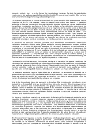17
consumir, producir, vivir, y en las formas de interrelaciones humanas. Es decir, la sostenibilidad
requiere de un alto grado de capacidad de autodeterminación. Un escenario de transición debe por tanto
crear un sentimiento de pertenencia y satisfacción personal.
Un escenario de transición es posible alcanzarlo toda vez que la sociedad tiene en ella misma, fuerzas
poderosas de acción y de reacción, siendo la cuestión cómo liberar tales fuerzas. El desarrollo
sostenible no debe ser comprendido circunstancialmente, sino más bien de una manera paradigmática.
Las políticas y estrategias que lleven a él, han de ser unitarias en la multiplicidad sistémica de los
objetivos de sus diferentes componentes respecto a la integración de la equidad social, al desarrollo
económico, a la conservación de los recursos naturales, de la cultura y de la gobernabilidad, es decir,
que estos factores deberán intervenir como denominadores comunes en todas las partes. La no
sostenibilidad del sistema actualmente vigente, se debe a agentes estructurales, y para revertirlo, es
necesario establecer estrategias asentadas en visiones holísticas que, evitando toda “absolutización
reduccionista” de los factores del proceso de desarrollo (por ejemplo del crecimiento económico
tradicional), tomando en cuenta la complejidad y la interdependencia de los mismos.
El “escenario de transición” boliviano considera cinco dimensiones estrechamente entrelazadas:
crecimiento económico, equidad social, gestión ambiental, cultura y gobernabilidad. Ninguna de estas
constituye por si misma el desarrollo sostenible. El crecimiento económico es principalmente el
resultado de la competitividad. Es acá que radica la importancia de crecimiento y fortalecimiento del
sector industrial manufacturero. El nuevo paradigma de la competitividad que responde a una visión de
sostenibilidad ve al desarrollo como un proceso de transformación estructural, y es clave para el
crecimiento económico. La competitividad tiene como principal insumo el cambio técnico y la
generación de innovaciones. En Bolivia las capacidades de innovación son en extremo limitadas y por
tanto las políticas públicas requieren con urgencia dirigirse a su fortalecimiento.
La dimensión social del escenario de transición resulta de la necesidad de generar condiciones de
crecimiento que respetan al individuo y al mismo tiempo le proveen con las condiciones y oportunidades
para participar activamente dentro de las mismas. Esta dimensión responde a una visión de desarrollo
humano sostenible y debe ser entendida en el escenario de transición como aquella que incluye
aspectos tales como la equidad, el acceso a la educación y salud y una mejor calidad de vida.
La dimensión ambiental juega el papel central en el escenario, no solamente en términos de la
sostenibilidad de la producción y patrones de desarrollo en el mediano y largo plazo, sino también como
factor que puede ser decisivo en los accesos a mercados, y por tanto un elemento que influye de
manera directa sobre la competitividad del país y de sus empresas.
Una de las dimensiones claves del escenario es la cultura. Ella no solamente contribuye a crear
autoestima en la sociedad, sino que también contiene elementos que son determinantes para crear
riqueza. La cultura en este escenario facilita a los grupos humanos mantener sus identidades y su
herencia. Abarca la totalidad del complejo patrón de las relaciones humanas que caracterizan a la
sociedad, dándole su toque distintivo y contribuyendo a la diversidad. El propósito de la cultura es
precisamente crear las condiciones de respeto, equidad, libertad e inclusión que fomente el desarrollo
humano, tanto económico como social.
Un elemento central que caracteriza a un escenario de transformación al desarrollo sostenible, es la
capacidad de gobernar. La creación, desarrollo y puesta en práctica de una estrategia de cambio, de
carácter más autónomo, dentro un marco de interdependencia, progresivo y democrático, sólo puede
establecerse en la sociedad civil, y su éxito dependerá de la presencia de las fuerzas sociales que son
necesarias para generar los productos de tal desarrollo. Esta dimensión del escenario se caracteriza
por una cultura de previsión. Exige que cada miembro de la sociedad examine sistemáticamente los
horizontes a largo plazo, para lo que contribuyen dos características fundamentales de la previsión. La
primera, es su función de apoyo al proceso de toma de decisiones en todos los planos, y la segunda,
su influjo a crear visiones compartidas de aspectos seleccionados del futuro, de modo integrado con
mecanismos de inteligencia competitiva, obtención de consensos, comunicación y educación.
En el marco anterior, la puesta en marcha de políticas y estrategias de producción, y en particular en el
sector industrial manufacturero, juegan un papel clave. La reversión de la brecha externa y el cambio
del carácter de la inserción internacional de Bolivia tienen como condición indispensable la
transformación productiva que logre una economía interna fortalecida en base a la eliminación de los
 