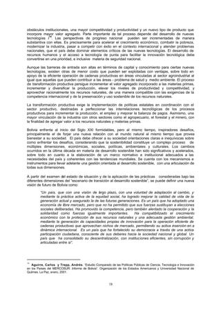 18
obstáculos institucionales, una mayor competitividad y productividad y un nuevo tipo de producto que
incorpore mayor valor agregado. Parte importante de tal proceso depende del desarrollo de nuevas
tecnologías /
14
. Las perspectivas de progreso nacional pueden ser incrementadas de manera
substantiva con ellas. Es precisamente para acelerar el crecimiento económico, combatir la pobreza,
modernizar la industria, pasar a competir con éxito en el contexto internacional y atender problemas
nacionales, que el país debe dominar elementos críticos de las nuevas tecnologías. El desarrollo de
recursos humanos y el acceso a tecnología de punta para facilitar la innovación tecnológica debe
convertirse en una prioridad, e inclusive materia de seguridad nacional.
Aunque las barreras de entrada son altas en términos de capital y conocimiento para ciertas nuevas
tecnologías, existen otras de menor costo que pueden ser explotadas con ventajas, sobre todo en
apoyo de la eficiente operación de cadenas productivas en áreas vinculadas al sector agroindustrial al
igual que aquellas que pueden contribuir a las áreas - problema de salud y medio ambiente. El proceso
de transformación productiva persigue incrementar el valor agregado incorporado a las materias primas,
incrementar y diversificar la producción, elevar los niveles de productividad y competitividad, y
aprovechar racionalmente los recursos naturales, de una manera compatible con las exigencias de la
competencia internacional y de la preservación y uso sostenible de los recursos naturales.
La transformación productiva exige la implementación de políticas estatales en coordinación con el
sector productivo, destinadas a perfeccionar las interrelaciones tecnológicas de los procesos
productivos para incrementar la producción, el empleo y mejorar la balanza de pagos. Asimismo, una
mayor vinculación de la industria con otros sectores como el agropecuario, el forestal y el minero, con
la finalidad de agregar valor a los recursos naturales y materias primas.
Bolivia enfrenta al inicio del Siglo XXI formidables, pero al mismo tiempo, inspiradores desafíos,
principalmente el de forjar una nueva relación con el mundo natural al mismo tiempo que provea
bienestar a su sociedad. El país debe ofrecer a su sociedad orientaciones claras e inequívocas sobre
como enfrentar los desafíos, considerando que la sostenibilidad constituye un complejo proceso de
múltiples dimensiones, económicas, sociales, políticas, ambientales y culturales. Los cambios
ocurridos en la última década en materia de desarrollo sostenible han sido significativos y acelerados,
sobre todo en cuanto a la elaboración de un marco normativo e institucional adecuados a las
necesidades del país y coherentes con las tendencias mundiales. Se cuenta con los mecanismos e
instrumentos para llevar adelante una gestión orientada al desarrollo sostenible, con una articulación de
todas sus dimensiones.
A partir del examen del estado de situación y de la aplicación de las prácticas consideradas bajo las
diferentes dimensiones del “escenario de transición al desarrollo sostenible”, se puede definir una nueva
visión de futuro de Bolivia como:
“Un país, que con una visión de largo plazo, con una voluntad de adaptación al cambio, y
mediante la práctica activa de la equidad social, ha logrado mejorar la calidad de vida de la
generación actual y asegurado la de las futuras generaciones. Es un país que ha adoptado una
economía de libre mercado, pero que no ha permitido que sus fuerzas sustituyan a elecciones
sociales deliberadas. Ha promovido la competencia, pero también alentado la cooperación y la
solidaridad como fuerzas igualmente importantes. Ha compatibilizado el crecimiento
económico con la protección de sus recursos naturales y una adecuada gestión ambiental,
mediante la generación de capacidades propias de innovación para la operación eficiente de
cadenas productivas que aprovechan nichos de mercado, permitiendo su activa inserción en a
dinámica internacional. Es un país que ha fortalecido su democracia a través de una activa
participación ciudadana, consciente de sus deberes hacia la sociedad nacional y global. Un
país que ha consolidado su descentralización, con instituciones eficientes, sin corrupción y
articuladas entre si”.
14
Aguirre, Carlos y Trepp, Andrés. “Estudio Comparado de las Políticas Públicas de Ciencia, Tecnología e Innovación
en los Países del MERCOSUR: Informe de Bolivia”. Organización de los Estados Americanos y Universidad Nacional de
Quilmes. La Paz, enero, 2001.
 