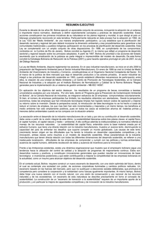 2
RESUMEN EJECUTIVO
Durante la década de los años 90, Bolivia ejecutó un apreciable conjunto de acciones, incluyendo la adopción de un extenso
e importante marco normativo, destinado a definir explícitamente conceptos y prácticas de desarrollo sostenible. Estas
acciones constituyeron las primeras iniciativas de su naturaleza en los planos regional y mundial, lo que otorgó al país un
liderazgo ampliamente reconocido en esta temática. Particularmente relevante en éste proceso fue la adopción en 1992, de
la Ley 1333 del “Medio Ambiente”, de una manera ampliamente participativo. La Ley establece que la planificación del
desarrollo nacional y regional del país deberá incorporar la dimensión ambiental y crea procedimientos para garantizar a las
comunidades tradicionales y pueblos indígenas participación en los procesos de planificación del desarrollo sostenible. Esta
Ley se complementó con un amplio conjunto de otras disposiciones. En 1996, en cumplimiento de los compromisos
contraídos en la Cumbre de Río de Janeiro, Bolivia concibió su Agenda 21, la misma que reflejó un programa de desarrollo
sectorial y regional basado sobre los principios adoptados. A partir de 1997, Bolivia dio prioridad a las acciones del Estado
asumiendo que la erradicación de la pobreza es parte integral e imprescindible del modelo de desarrollo. De esta forma
concibió la Estrategia Boliviana de Reducción de la Pobreza (2001) y para hacerla operativa promulgó en julio de 2001, la Ley
del Diálogo Nacional.
La Ley del Medio Ambiente, dispone reglamentar los sectores. En el caso industrial manufacturero, se inicio en el año 2000 la
preparación del Reglamento Ambiental para el Sector Industrial Manufacturero. En enero de 1999 se creó la Unidad de Medio
Ambiente del Viceministerio de Industria y Comercio, constituyéndose en el Organismo Sectorial Competente del Sector. En
el marco de la política de libre mercado que deja el desarrollo productivo a los actores privados, el sector industrial se
integró a las prácticas del desarrollo sostenible en 1993, cuando estableció diferentes mecanismos de participación, entre
ellos, la creación de una Unidad de Medio Ambiente y el Centro de Promoción de Tecnologías Sostenibles, en la Cámara
Nacional de Industrias y la adopción por el Instituto Boliviano de Normalización y Calidad de la Norma Boliviana “Reglas
generales para la implementación de un sistema de gestión ambiental – NB-ISO 14000”.
En aplicación de los objetivos del sector destacan los resultados de un programa de becas concedidas a tesistas
universitarios avalados por una industria. Por otro lado, dentro el “Programa para la Prevención de Contaminación Ambiental
en Bolivia“, de la Cámara Nacional de Industrias, se integraron esfuerzos de 20 empresas comprometidas voluntariamente.
Si bien, el número de empresas participantes fue limitado, los resultados obtenidos son alentadores. Desde la perspectiva
económica, todas las empresas que han introducido tecnologías limpias han logrado reducir costos de operación y mejorar
su retorno sobre la inversión. Desde la perspectiva social, la introducción de tales tecnologías no se ha hecho a costa de
reducir el número de empleos, los que mas bien han sido incrementados y mejorados y al mismo tiempo, los beneficios al
medio ambiente han sido ampliamente positivos, pues en todos los casos se evidencian ahorros de materias primas y
menores daños ambientales cuando se los compara con la situación anterior.
La asociación entre el desarrollo de la industria manufacturera de un lado y por otro su contribución al desarrollo sostenible,
debe verse a partir de la visión integral de este último. La sostenibilidad descansa sobre tres pilares claves: el capital físico,
el capital humano, el capital natural y medio – ambiental. A ello confluye además la institucionalidad y la normativa referida al
manejo de los recursos naturales. La sostenibilidad del capital físico, entendida como la base material creada por el
esfuerzo humano, que tiene una directa relación con la industria manufacturera, muestra un avance lento, disminuyendo la
capacidad del país de enfrentar los desafíos que supone competir un mundo globalizado. Las causas de este lento
crecimiento tienen origen en las dificultades que ha tenido la industria en desarrollar capacidades competitivas y de
innovación, ambas claves como insumos a un modelo de desarrollo sostenible. Otras características de la industria
manufacturera que tienen directa relación con todas las diferentes dimensiones del desarrollo sostenible, se refieren a una
inadecuada localización, dificultades de las empresas de comprender y cumplir con las políticas y normas ambientales,
ausencia de capital humano, deficiente recolección de datos y ausencia de incentivos para la innovación.
Frente a las limitaciones existentes, existe una dinámica organizacional que muestra que el empresario boliviano sigue una
tendencia hacia la utilización del control de calidad y la adopción de programas de mejoramiento continuo. Estos son
desarrollos nuevos y positivos, y constituyen innovaciones gerenciales que pueden resultar en innovaciones de base
tecnológica e inversiones posteriores y que están contribuyendo a mejorar la competitividad de las empresas bolivianas en
la actualidad, como un insumo para alcanzar objetivos del desarrollo sostenible.
En el contexto actual, Bolivia requiere construir un nuevo escenario de desarrollo, con una visión optimista del futuro, dentro
el cual se contemple una sociedad con poder, de acciones corporativas iluminadas y cambios políticos radicales. Un
escenario basado en las fuerzas del mercado, pero que no sustituyan a elecciones sociales deliberadas, que promueva la
competencia pero considere la cooperación y la solidaridad como fuerzas igualmente importantes. Al mismo tiempo, Bolivia
debe forjar una nueva relación con el mundo natural, con una visión de conservación y uso racional de los recursos
naturales y de los ecosistemas. Un escenario de esta naturaleza se describe precisamente en torno al concepto de
sostenibilidad. La construcción de un “escenario de transición a la sostenibilidad” requiere de un importante aporte de la
producción, y en particular la mejora de capacidades competitivas y de innovación de la industria manufacturera.
 