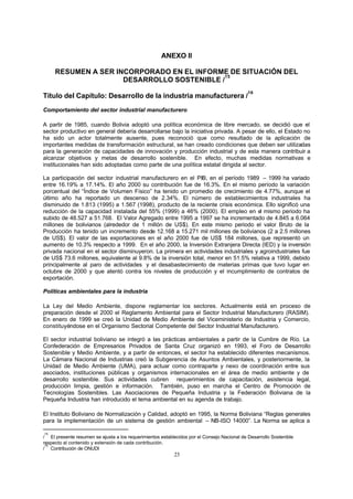 23
ANEXO II
RESUMEN A SER INCORPORADO EN EL INFORME DE SITUACIÓN DEL
DESARROLLO SOSTENIBLE /
15
Título del Capítulo: Desarrollo de la industria manufacturera /
16
Comportamiento del sector industrial manufacturero
A partir de 1985, cuando Bolivia adoptó una política económica de libre mercado, se decidió que el
sector productivo en general debería desarrollarse bajo la iniciativa privada. A pesar de ello, el Estado no
ha sido un actor totalmente ausente, pues reconoció que como resultado de la aplicación de
importantes medidas de transformación estructural, se han creado condiciones que deben ser utilizadas
para la generación de capacidades de innovación y producción industrial y de esta manera contribuir a
alcanzar objetivos y metas de desarrollo sostenible. En efecto, muchas medidas normativas e
institucionales han sido adoptadas como parte de una política estatal dirigida al sector.
La participación del sector industrial manufacturero en el PIB, en el período 1989 – 1999 ha variado
entre 16.19% a 17.14%. El año 2000 su contribución fue de 16.3%. En el mismo período la variación
porcentual del “Índice de Volumen Físico” ha tenido un promedio de crecimiento de 4.77%, aunque el
último año ha reportado un descenso de 2.34%. El número de establecimientos industriales ha
disminuido de 1.813 (1995) a 1.567 (1998), producto de la reciente crisis económica. Ello significó una
reducción de la capacidad instalada del 55% (1999) a 46% (2000). El empleo en el mismo periodo ha
subido de 48.527 a 51.768. El Valor Agregado entre 1995 a 1997 se ha incrementado de 4.845 a 6.064
millones de bolivianos (alrededor de 1 millón de US$). En este mismo periodo el valor Bruto de la
Producción ha tenido un incremento desde 12.168 a 15.271 mil millones de bolivianos (2 a 2.5 millones
de US$). El valor de las exportaciones en el año 2000 fue de US$ 184 millones, que representó un
aumento de 10.3% respecto a 1999. En el año 2000, la Inversión Extranjera Directa (IED) y la inversión
privada nacional en el sector disminuyeron. La primera en actividades industriales y agroindustriales fue
de US$ 73.6 millones, equivalente al 9.8% de la inversión total, menor en 51.5% relativa a 1999, debido
principalmente al paro de actividades y el desabastecimiento de materias primas que tuvo lugar en
octubre de 2000 y que atentó contra los niveles de producción y el incumplimiento de contratos de
exportación.
Políticas ambientales para la industria
La Ley del Medio Ambiente, dispone reglamentar los sectores. Actualmente está en proceso de
preparación desde el 2000 el Reglamento Ambiental para el Sector Industrial Manufacturero (RASIM).
En enero de 1999 se creó la Unidad de Medio Ambiente del Viceministerio de Industria y Comercio,
constituyéndose en el Organismo Sectorial Competente del Sector Industrial Manufacturero.
El sector industrial boliviano se integró a las prácticas ambientales a partir de la Cumbre de Río. La
Confederación de Empresarios Privados de Santa Cruz organizó en 1993, el Foro de Desarrollo
Sostenible y Medio Ambiente, y a partir de entonces, el sector ha establecido diferentes mecanismos.
La Cámara Nacional de Industrias creó la Subgerencia de Asuntos Ambientales, y posteriormente, la
Unidad de Medio Ambiente (UMA), para actuar como contraparte y nexo de coordinación entre sus
asociados, instituciones públicas y organismos internacionales en el área de medio ambiente y de
desarrollo sostenible. Sus actividades cubren requerimientos de capacitación, asistencia legal,
producción limpia, gestión e información. También, puso en marcha el Centro de Promoción de
Tecnologías Sostenibles. Las Asociaciones de Pequeña Industria y la Federación Boliviana de la
Pequeña Industria han introducido el tema ambiental en su agenda de trabajo.
El Instituto Boliviano de Normalización y Calidad, adoptó en 1995, la Norma Boliviana “Reglas generales
para la implementación de un sistema de gestión ambiental – NB-ISO 14000”. La Norma se aplica a
/
15
El presente resumen se ajusta a los requerimientos establecidos por el Consejo Nacional de Desarrollo Sostenible
respecto al contenido y extensión de cada contribución.
/
16
Contribución de ONUDI
 