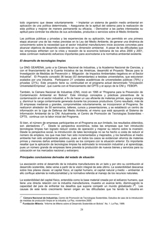 24
todo organismo que desee voluntariamente: - Implantar un sistema de gestión medio ambiental en
aplicación de una política determinada, - Asegurarse de la aptitud del sistema para la realización de
esta política y mejorar de manera permanente su eficacia, - Demostrar a las partes interesadas su
aptitud para controlar los efectos de sus actividades, productos o servicios sobre el Medio Ambiente.
Las políticas públicas y privadas y las experiencias de su aplicación, han permitido en una primera
etapa alcanzar una de las metas previstas en la Ley del Medio Ambiente, de generar una dinámica de
conocimiento sobre la necesidad que el sector industrial manufacturero inicie acciones concretas para
alcanzar objetivos de desarrollo sostenible en su dimensión ambiental. A pesar de las dificultades que
las empresas enfrentan con la crisis y recesión de la economía boliviana de los años 2000 y 2001,
estas continúan realizando esfuerzos importantes para acomodarse a la normativa ambiental existente.
El desarrollo de tecnologías limpias
La ONG GEARENA, junto a la Cámara Nacional de Industrias, y la Academia Nacional de Ciencias, y
con el financiamiento de la Cuenta Iniciativa de las Américas, desarrolló el Proyecto “Becas para la
Investigación de Medidas de Prevención o Mitigación de Impactos Ambientales negativos en el Sector
Industrial”. El Proyecto concedió 36 becas (53 demandantes) a tesistas universitarios, que estuvieran
avalados por una industria. Participaron 21 unidades académicas de universidades públicas (79%) y
privadas (21%). Este proyecto tiene su continuidad en el programa actual denominado “Vinculación
Universidad-Empresa”, que cuenta con el financiamiento del CPTS y el apoyo de la CNI y FEBOPI.
También, la Cámara Nacional de Industrias (CNI), inició en 1995 el “Programa para la Prevención de
Contaminación Ambiental en Bolivia“. Este introdujo conceptos y prácticas preventivas de la
contaminación en el sector industrial, a fin de hacer un uso eficiente de materias primas, agua y energía
y, disminuir la carga contaminante generada durante los procesos productivos. Como resultado, más de
20 empresas medianas y grandes, comprometidas voluntariamente, se incorporaron al Programa. Se
realizaron alrededor de 50 seminarios, talleres, cursos y presentaciones, y se estableció un centro de
información en la Liga de Defensa del Medio Ambiente, el mismo que está apoyando al Sistema de
Información Ambiental de la CNI. Actualmente, el Centro de Promoción de Tecnologías Sostenibles -
CPTS, continua con la labor inicial del Programa.
Si bien, el número de empresas participantes en el Programa es aun limitado, los resultados obtenidos,
son alentadores /
17
. Desde la perspectiva económica, todas las empresas que han introducido
tecnologías limpias han logrado reducir costos de operación y mejorar su retorno sobre la inversión.
Desde la perspectiva social, la introducción de tales tecnologías no se ha hecho a costa de reducir el
número de empleos, los que mas bien han sido incrementados y mejorados, y los beneficios al medio
ambiente han sido ampliamente positivos, pues en todos los casos se evidencian ahorros de materias
primas y menores daños ambientales cuando se los compara con la situación anterior. Es importante
resaltar que la aplicación de tecnologías limpias ha estimulado la innovación industrial y el aprendizaje,
pues un número grande de empresas tiene prevista la producción de nuevos bienes y servicios para su
colocación en los mercados nacional y extranjero.
Principales conclusiones derivadas del estado de situación
La asociación entre el desarrollo de la industria manufacturera de un lado y por otro su contribución al
desarrollo sostenible, debe verse a partir de la visión integral de este último. La sostenibilidad descansa
sobre tres pilares claves: el capital físico, el capital humano, el capital natural y medio – ambiental. A
ello confluye además la institucionalidad y la normativa referida al manejo de los recursos naturales.
La sostenibilidad del capital físico, entendida como la base material creada por el esfuerzo humano, que
tiene una directa relación con la industria manufacturera, muestra un avance lento, disminuyendo la
capacidad del país de enfrentar los desafíos que supone competir un mundo globalizado /
18
. Las
causas de este lento crecimiento tienen origen en las dificultades que ha tenido la industria en
/
17
Cámara Nacional de Industrias. Centro de Promoción de Tecnologías Sostenibles. Estudios de caso de la introducción
de medidas de producción limpia en la industria. La Paz, noviembre 2000.
18
Fundación Milenio. “Informe de Milenio sobre el Desarrollo Sostenible en Bolivia”. No. 1. La Paz, 1999.
 