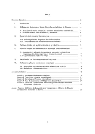 3
INDICE
Resumen Ejecutivo ................................................................................................................. 2
I. Introducción ........................................................................................................ 4
II. El Desarrollo Sostenible en Bolivia: Marco General y Estado de Situación .............. 4
II.1. Evolución del marco conceptual y operativo del desarrollo sostenible en .......... 4
II.2. Comportamiento socio económico y ambiental ............................................... 6
III. Desarrollo de la Industria Manufacturera ................................................................. 7
III.1. Políticas generales dirigidas al desarrollo industrial ......................................... 7
III.2. Comportamiento del sector industrial manufacturero ....................................... 8
IV. Políticas dirigidas a la gestión ambiental de la industria ......................................... 9
V. Políticas dirigidas a la transferencia de tecnología, particularmente EST ................. 11
V.I. Investigación y aplicación de medidas de prevención o mitigación de
impactos ambientales negativos en el sector industrial ................................. 11
V.2. Experiencias de producción limpia ............................................................... 12
VI. Experiencias con políticas y programas integrados ............................................... 13
VII. Reflexiones y futuras orientaciones para el país ................................................... 14
VII.1. Principales conclusiones derivadas del estado de situación ............................ 14
VII.2. Reflexiones y futuras direcciones ................................................................. 16
Anexos Estadísticos ............................................................................................................ 19
Cuadro 1: Indicadores de desarrollo sostenible ............................................................. 19
Cuadro 2: Posición en índice de competitividad ............................................................ 21
Cuadro 3: Estructura del Producto Interno Bruto ........................................................... 21
Cuadro 4: Tasa de crecimiento del PIB por rama de actividad ........................................ 21
Cuadro 5: Fortalezas, Oportunidades, debilidades y Amenazas de la estructura
Económica – productiva ................................................................................ 22
Anexo: Resumen del Informe de Evaluación a ser incorporado en el Informe de Situación
del Desarrollo Sostenible en Bolivia ............................................................................. 23
 