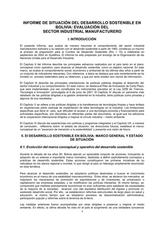 4
INFORME DE SITUACIÓN DEL DESARROLLO SOSTENIBLE EN
BOLIVIA: EVALUACIÓN DEL
SECTOR INDUSTRIAL MANUFACTURERO
I. INTRODUCCIÓN
El presente Informe, que evalúa de manera resumida el comportamiento del sector industrial
manufacturero boliviano y su relación con el desarrollo sostenible a partir de 1992, constituye un insumo
al proceso de preparación para la Cumbre de Desarrollo Sostenible (Río + 10) a celebrarse en
septiembre de 2002 en Sudáfrica. El Informe ha sido preparado por encargo de la Organización de las
Naciones Unidas para el Desarrollo Industrial.
El Capítulo II del Informe describe los principales esfuerzos realizados por el país tanto en el plano
conceptual como operativo, para alcanzar el desarrollo sostenible como un objetivo nacional. En este
marco, se evalúa el comportamiento social, económico y ambiental de los últimos diez años a partir de
un conjunto de indicadores relevantes. Con referencia a éstos se destaca que solo recientemente se ha
iniciado un proceso sistemático para su obtención, y que por tanto existen aún vacíos de información. .
El Capítulo III describe las principales orientaciones de políticas públicas dirigidas al desarrollo del
sector industrial y su comportamiento. En este marco, se destaca el Plan de Innovación de Corto Plazo,
que será implementado una vez constituidos los instrumentos previstos en la Ley 2209 de “Ciencia,
Tecnología e Innovación” promulgada el 6 de junio de 2001. El Capítulo IV discute un panorama más
detallado de las políticas dirigidas a la gestión ambiental en la industria, tanto públicas como privadas y
algunos de sus resultados.
El Capítulo V se refiere a las políticas dirigidas a la transferencia de tecnologías limpias y hace énfasis
en experiencias piloto exitosas de implantación de tales tecnologías en la industria. Las limitaciones
específicas que tiene el país, que dificultan el acceso a una tecnología conocida y financiamiento para
actividades específicas, son discutidas en diferentes partes del documento, al igual que los esfuerzos
de la cooperación internacional dirigidos a mejorar el vínculo industria – medio ambiente.
El Capítulo VI discute las experiencias con políticas y programas integrados y el Capítulo VII, a manera
de conclusión, reflexiona sobre el estado de situación, las direcciones futuras, establece el marco
conceptual de un “escenario de transición a la sostenibilidad” y presenta una visión de futuro.
II. El DESARROLLO SOSTENIBLE EN BOLIVIA: MARCO GENERAL Y ESTADO
DE SITUACIÓN
II.1. Evolución del marco conceptual y operativo del desarrollo sostenible
Durante la década de los años 90, Bolivia ejecutó un apreciable conjunto de acciones, incluyendo la
adopción de un extenso e importante marco normativo, destinado a definir explícitamente conceptos y
prácticas de desarrollo sostenible. Estas acciones constituyeron las primeras iniciativas de su
naturaleza en los planos regional y mundial, lo que otorgó al país un liderazgo ampliamente reconocido
en esta temática.
Para alcanzar el desarrollo sostenible, se adoptaron políticas destinadas a buscar el crecimiento
económico en el marco de una estabilidad macroeconómica. Entre otros, se abrieron los mercados, se
mejoraron los mecanismos de promoción de exportaciones y de inversiones, se privatizaron o
capitalizaron las empresas estatales, y se modificaron las políticas tributarias. Al mismo tiempo, se
comprendió que medidas estrictamente económicas no eran suficientes para satisfacer las necesidades
de la mayoría de la sociedad, alcanzar una más equitativa distribución del ingreso y promover un
acelerado desarrollo social. Por ello, se establecieron reformas estructurales de largo plazo en salud y
educación, al mismo tiempo que se adoptaron procesos de descentralización administrativa,
participación popular y reformas sobre la tenencia de la tierra.
Las medidas anteriores fueron acompañadas por otras dirigidas a preservar y mejorar el medio
ambiente. En efecto, la ultima década ha visto en el país el surgimiento de una verdadera conciencia
 