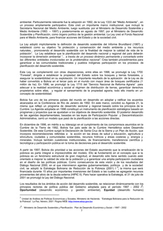 5
ambiental. Particularmente relevante fue la adopción en 1992, de la Ley 1333 del “Medio Ambiente” , en
un proceso ampliamente participativo. Esta creó un importante marco institucional, que incluyó la
Secretaría Nacional del Medio Ambiente, luego sustituida por el Ministerio de Desarrollo Sostenible y
Medio Ambiente (1993 – 1997) y posteriormente en agosto de 1997, por el Ministerio de Desarrollo
Sostenible y Planificación, como órgano político de la gestión ambiental. La Ley creó el Fondo Nacional
para el Medio Ambiente, para financiar acciones del Estado y de la sociedad civil.
La Ley adoptó implícitamente la definición de desarrollo sostenible del Informe Brundtland (1987) y
estableció como su objetivo “la protección y conservación del medio ambiente y los recursos
naturales... promoviendo el desarrollo sostenible con la finalidad de mejorar la calidad de vida de la
población”. La Ley establece que la planificación del desarrollo nacional y regional del país deberán
incorporar la dimensión ambiental “... a través de un proceso dinámico permanente y concertado entre
las diferentes entidades involucradas en la problemática nacional”. Crea también procedimientos para
garantizar a las comunidades tradicionales y pueblos indígenas participación en los procesos de
planificación del desarrollo sostenible.
Esta Ley se complementó con otras disposiciones, entre ellas en 1996, se promulgó la Ley 1700
“Forestal”, dirigida a establecer la propiedad del Estado sobre los bosques y tierras forestales, y
asegurar la sostenibilidad en su explotación. Un importante resultado de la aplicación de la Ley es de
haber convertido a Bolivia en el tercer país en el mundo con mayor área de bosques certificados (1
millón de ha). En 1996, se promulgó la Ley 1715 del “Servicio Nacional de Reforma Agraria” para
adecuar a la realidad económica y social el régimen de distribución de tierras, garantizar derechos
propietarios sobre ellas, y regular el saneamiento de la propiedad agraria, todo ello inserto en un
concepto de sostenibilidad.
Bolivia fue uno de los primeros países del mundo en desarrollo en adoptar y ratificar los acuerdos
alcanzados en la Conferencia de Río de Janeiro de 1992. En este marco, concibió su Agenda 21, la
misma que reflejó un programa de desarrollo sectorial y regional basado sobre los principios de la
Cumbre. La Agenda adoptada en 1996 constituyó un instrumento de planificación estratégica basado en
programas y proyectos que se ajustaban a los objetivos de desarrollo sostenible. El posterior desarrollo
de las agendas departamentales, basadas en las leyes de Participación Popular y Descentralización
Administrativa, cerró un modelo que pasó de la planificación a las acciones directas.
En diciembre de 1996, en mérito a su liderazgo en el cumplimiento de los compromisos asumidos en la
Cumbre de la Tierra de 1992, Bolivia fue país sede de la Cumbre Hemisférica sobre Desarrollo
Sostenible. De esta Cumbre surgió la Declaración de Santa Cruz de la Sierra y un Plan de Acción, que
incorpora recomendaciones referidas a la acción en las áreas de salud y educación, agricultura y
silvicultura, ciudades y comunidades sostenibles, recursos hídricos y áreas costeras y, energía y
minerales. Incluye también cuestiones institucionales, de financiamiento, transferencia científica y
tecnológica y participación pública en la toma de decisiones para el desarrollo sostenible.
A partir de 1997, Bolivia dio prioridad a las acciones del Estado asumiendo que la erradicación de la
pobreza es parte integral e imprescindible del modelo. Ello se fundamentó en el concepto que si la
pobreza es un fenómeno estructural de gran magnitud, el desarrollo sólo tiene sentido cuando está
orientado a mejorar la calidad de vida de la población y a garantizar una amplia participación ciudadana
en el diseño de las políticas públicas. Como consecuencia de esta visión y de los resultados del
Diálogo Nacional 2000, en el que intervinieron agentes gubernamentales, políticos y de la sociedad
civil, se adoptó la Estrategia Boliviana de Reducción de la Pobreza (2001) /
2
, la misma que será
financiada durante 15 años por importantes inversiones del Estado a las cuales se agregarán recursos
provenientes del alivio de la deuda externa (HIPIC II). Para hacer operativa la Estrategia, el 31 de julio de
2001 se promulgó la Ley del Diálogo Nacional.
Los resultados de los ámbitos de acción del desarrollo sostenible, se relacionan dinámicamente con los
principios rectores de política pública del Gobierno adoptada para el período 1997 - 2002 /
3
:
Oportunidad (desarrollo económico y gestión ambiental), Equidad (desarrollo humano)
2
Unidad de Análisis de Políticas Economícas y Sociales, Ministerio de Hacienda. “Estrategia Boliviana para la Reducción de
la Pobreza”. La Paz, febrero, 2001. Página WEB: http://www.ebrp.gov.bo
/
3
: Ministerio de Desarrollo Sostenible y Planificación. Plan de Desarrollo Económico y Social – 1997 - 2002
 