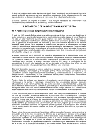 7
A pesar de los logros alcanzados, es claro que el país tienen pendiente la ejecución de una importante
agenda ambiental, que debe ser parte de las políticas y estrategias de los futuros gobiernos. En esta
agenda, tal como se discute más adelante, la intervención de la industria es fundamental.
El Anexo I contiene un conjunto de cuadros – que incluyen indicadores de sostenibilidad - que
describen el comportamiento social, económico y ambiental de Bolivia.
III. DESARROLLO DE LA INDUSTRIA MANUFACTURERA
III. 1. Políticas generales dirigidas al desarrollo industrial
A partir de 1985, cuando Bolivia adoptó una política económica de libre mercado, se decidió que el
sector productivo en general debería desarrollarse bajo la iniciativa privada. A pesar de ello, el Estado no
ha sido un actor totalmente ausente, pues reconoce que como resultado de la aplicación de
importantes medidas de transformación estructural, se han creado condiciones que deben ser utilizadas
para la generación de capacidades de innovación y producción industrial. Algunas de las medidas
adoptadas tienen que ver con la mejora de la infraestructura, por ejemplo, el fortalecimiento y la mejor
operación del sistema de telecomunicaciones, tanto en la red interna como externa. En general todas
las previsiones que se tiene para una mejora de la infraestructura física, como la creación de carreteras
bi-oceánicas constituye un efectivo apoyo a los esfuerzos de mejora de la innovación y la competitividad
estructural del país y de sus empresas.
Al mismo tiempo que se ha adoptado una política de mejoramiento de la infraestructura, se ha ido
creando en los últimos años una capacidad importante en los agentes de promoción para ciertas etapas
del proceso de producción y comercialización, especialmente en la exportación de productos y las
habilidades para identificar y analizar mercados externos. En efecto, el crecimiento de las
exportaciones de mayor valor agregado que se han generado en los últimos diez años, han sido
posibles gracias a estos esfuerzos compartidos entre el Estado y las empresas.
Otro factor destinado a favorecer el proceso productivo es la puesta en marcha del Sistema Nacional de
Calidad, Metrología, Acreditación y Certificación (1997). Varios laboratorios universitarios y no
universitarios ya están preparándose para ser acreditados y existen recursos de la cooperación, por
ejemplo de la GTZ de Alemania y la OEA, para facilitar medios para su fortalecimiento, principalmente
en el área de la formación de recursos humanos.
Frente a todas las políticas que favorecen a la producción, será importante que las instituciones
relacionadas a la ciencia y tecnología, principalmente las universidades públicas, respondan
adecuadamente al reto y a la responsabilidad que se les presentará en los próximos años. La propuesta
de un Plan Piloto de Innovación de Corto Plazo, preparado por la Academia Nacional de Ciencias, por
encargo del sector productivo privado durante la realización del “Diálogo Nacional 2000”, constituye un
aporte importante en la decisión gubernamental de impulsar políticas dirigidas al sector productivo.
El Plan propone una política que busca sentar las bases para configurar progresivamente el “Sistema
Nacional de Innovación”, a través de la ejecución de un conjunto de acciones específicas, concebidas
como una forma de movilizar la inteligencia nacional en torno a metas de desarrollo sostenible. Este
propósito implica crear y fortalecer las capacidades nacionales en ciencia, tecnología e innovación
(CTI), preservando aquellas acumuladas en el paso y reorientando las estrategias e instrumentos que
impiden cambios que son necesarios. La innovación, en esta visión, requiere que el “Sistema” pueda
dominar los contendidos científicos y la ingeniería aplicada y por ello, es que la política debe impulsar
con el mismo énfasis las ciencias básicas, así como los procesos avanzados de aplicación de
conocimientos.
Existen otros elementos presentes en las políticas públicas que deben favorecer crecientemente a la
producción. Uno de los mas importantes, la definición de la participación boliviana en los arreglos
regionales de integración y la negociación bilateral con socios cuyos mercados no están totalmente
explorados o explotados por productos bolivianos, como es el caso de Estados Unidos (textiles) y Chile
(oleaginosas). La mejora de la política de integración regional demandará al mismo tiempo el
fortalecimiento o creación de capacidades competitivas y de innovación en las empresas. Ello tiene que
ver a su vez con el comercio internacional y sus nuevas reglas. Estas últimas tienen un profundo
 