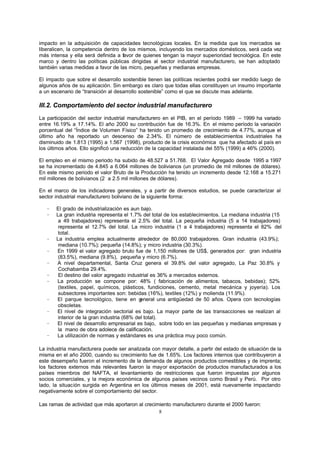 8
impacto en la adquisición de capacidades tecnológicas locales. En la medida que los mercados se
liberalicen, la competencia dentro de los mismos, incluyendo los mercados domésticos, será cada vez
más intensa y ella será definida a favor de quienes tengan la mayor superioridad tecnológica. En este
marco y dentro las políticas públicas dirigidas al sector industrial manufacturero, se han adoptado
también varias medidas a favor de las micro, pequeñas y medianas empresas.
El impacto que sobre el desarrollo sostenible tienen las políticas recientes podrá ser medido luego de
algunos años de su aplicación. Sin embargo es claro que todas ellas constituyen un insumo importante
a un escenario de “transición al desarrollo sostenible” como el que se discute mas adelante.
III.2. Comportamiento del sector industrial manufacturero
La participación del sector industrial manufacturero en el PIB, en el período 1989 – 1999 ha variado
entre 16.19% a 17.14%. El año 2000 su contribución fue de 16.3%. En el mismo período la variación
porcentual del “Índice de Volumen Físico” ha tenido un promedio de crecimiento de 4.77%, aunque el
último año ha reportado un descenso de 2.34%. El número de establecimientos industriales ha
disminuido de 1.813 (1995) a 1.567 (1998), producto de la crisis económica que ha afectado al país en
los últimos años. Ello significó una reducción de la capacidad instalada del 55% (1999) a 46% (2000).
El empleo en el mismo periodo ha subido de 48.527 a 51.768. El Valor Agregado desde 1995 a 1997
se ha incrementado de 4.845 a 6.064 millones de bolivianos (un promedio de mil millones de dólares).
En este mismo periodo el valor Bruto de la Producción ha tenido un incremento desde 12.168 a 15.271
mil millones de bolivianos (2 a 2.5 mil millones de dólares).
En el marco de los indicadores generales, y a partir de diversos estudios, se puede caracterizar al
sector industrial manufacturero boliviano de la siguiente forma:
− El grado de industrialización es aun bajo.
− La gran industria representa el 1.7% del total de los establecimientos. La mediana industria (15
a 49 trabajadores) representa el 2.5% del total. La pequeña industria (5 a 14 trabajadores)
representa el 12.7% del total. La micro industria (1 a 4 trabajadores) representa el 82% del
total.
− La industria emplea actualmente alrededor de 80,000 trabajadores. Gran industria (43.9%);
mediana (10.7%); pequeña (14.8%); y micro industria (30.3%).
− En 1999 el valor agregado bruto fue de 1,150 millones de US$, generados por: gran industria
(83.5%), mediana (9.8%), pequeña y micro (6.7%).
− A nivel departamental, Santa Cruz genera el 39.8% del valor agregado, La Paz 30.8% y
Cochabamba 29.4%.
− El destino del valor agregado industrial es 36% a mercados externos.
− La producción se compone por: 48% ( fabricación de alimentos, tabacos, bebidas); 52%
(textiles, papel, químicos, plásticos, fundiciones, cemento, metal mecánica y joyería). Los
subsectores importantes son: bebidas (16%), textiles (12%) y molienda (11.9%).
− El parque tecnológico, tiene en general una antigüedad de 50 años. Opera con tecnologías
obsoletas.
− El nivel de integración sectorial es bajo. La mayor parte de las transacciones se realizan al
interior de la gran industria (68% del total).
− El nivel de desarrollo empresarial es bajo, sobre todo en las pequeñas y medianas empresas y
la mano de obra adolece de calificación.
− La utilización de normas y estándares es una práctica muy poco común.
La industria manufacturera puede ser analizada con mayor detalle, a partir del estado de situación de la
misma en el año 2000, cuando su crecimiento fue de 1.65%. Los factores internos que contribuyeron a
este desempeño fueron el incremento de la demanda de algunos productos comestibles y de imprenta;
los factores externos más relevantes fueron la mayor exportación de productos manufacturados a los
países miembros del NAFTA, el levantamiento de restricciones que fueron impuestas por algunos
socios comerciales, y la mejora económica de algunos países vecinos como Brasil y Perú. Por otro
lado, la situación surgida en Argentina en los últimos meses de 2001, está nuevamente impactando
negativamente sobre el comportamiento del sector.
Las ramas de actividad que más aportaron al crecimiento manufacturero durante el 2000 fueron:
 