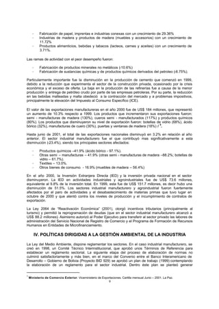 9
− Fabricación de papel, imprentas e industrias conexas con un crecimiento de 29.36%
− Industrias de madera y productos de madera (muebles y accesorios) con un crecimiento de
11.72%
− Productos alimenticios, bebidas y tabacos (lacteos, carnes y aceites) con un crecimiento de
3.71%.
Las ramas de actividad con el peor desempeño fueron:
− Fabricación de productos minerales no metálicos (-10.6%)
− Fabricación de sustancias químicas y de productos químicos derivados del petroleo (-6.75%).
Particularmente importante fue la disminución en la producción de cemento que comenzó en 1999,
debido a la reducción que experimenta el sector de la construcción privada, ocasionado por la crisis
económica y el exceso de oferta. La baja en la producción de las refinerías fue a causa de la menor
producción y entrega de petróleo crudo por parte de las empresas petroleras. Por su parte, la reducción
en las bebidas malteadas y malta obedeció a la contracción del mercado y a problemas impositivos,
principalmente la elevación del Impuesto al Consumo Específico (ICE).
El valor de las exportaciones manufactureras en el año 2000 fue de US$ 184 millones, que representó
un aumento de 10.3% respecto a 1999. Los productos que incrementaron sus exportaciones fueron:
semi - manufacturas de madera (130%), cueros semi - manufacturados (117%) y productos químicos
(80%). Los productos que disminuyeron su nivel de exportación fueron: botellas de vidrio (68%), ácido
bórico (32%), manufacturas de cuero (30%), puertas y ventanas de madera (18%) /
5
.
Hasta junio de 2001, el total de las exportaciones nacionales disminuyó en 3.2% en relación al año
anterior. El sector industrial manufacturero fue el que contribuyó mas significativamente a esta
disminución (-23.4%), siendo los principales sectores afectados:
− Productos químicos –41.9% (ácido bórico - 97.1%).
− Otras semi – manufacturas – 41.9% (otras semi - manufacturas de madera –88.2%; botellas de
vidrio – 61.7%).
− Textiles – 13.0%.
− Otros bienes de consumo - 16.9% (muebles de madera – 56.4%)
En el año 2000, la Inversión Extranjera Directa (IED) y la inversión privada nacional en el sector
disminuyeron. La IED en actividades industriales y agroindustriales fue de US$ 73.6 millones,
equivalente al 9.8% de la inversión total. En 1999, esta fue de US$ 151.7 millones, es decir hubo una
disminución de 51.5%. Los sectores industrial manufacturero y agroindustrial fueron fuertemente
afectados por el paro de actividades y el desabastecimiento de materias primas que tuvo lugar en
octubre de 2000 y que atentó contra los niveles de producción y el incumplimiento de contratos de
exportación.
La Ley 2064 de “Reactivación Económica” (2001), otorgó incentivos tributarios (principalmente al
turismo) y permitió la reprogramación de deudas (que en el sector industrial manufacturero alcanzó a
US$ 88.2 millones). Asimismo autorizó al Poder Ejecutivo para transferir al sector privado las labores de
administración del Servicio Nacional de Registro de Comercio y el Programa de Formación de Recursos
Humanos en Entidades de Microfinanciamiento.
IV. POLÍTICAS DIRIGIDAS A LA GESTIÓN AMBIENTAL DE LA INDUSTRIA
La Ley del Medio Ambiente, dispone reglamentar los sectores. En el caso industrial manufacturero, se
creó en 1998, un Comité Técnico Interinstitucional, que aprobó unos Términos de Referencia para
establecer un reglamento sectorial. La siguiente etapa del proceso de elaboración de normas no
culminó satisfactoriamente y más bien, en el marco del Convenio entre el Banco Interamericano de
Desarrollo – Gobierno de Bolivia (Proyecto BID 929) se aprobó un plan de trabajo (1999) contemplando
la elaboración de un reglamento para el sector industrial. Dentro éste plan se planteó generar
5
Ministerio de Comercio Exterior. Viceministerio de Exportaciones. Cartilla mensual Junio – 2001. La Paz.
 