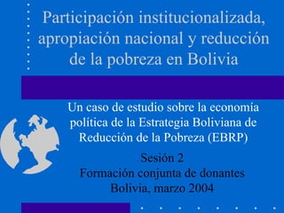 Participación institucionalizada, apropiación nacional y reducción de la pobreza en Bolivia Un caso de estudio sobre la economía política de la Estrategia Boliviana de Reducción de la Pobreza (EBRP) Sesión 2 Formación conjunta de donantes Bolivia, marzo 2004 