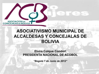 ASOCIATIVISMO MUNICIPAL DE
ALCALDESAS Y CONCEJALAS DE
           BOLIVIA

         Elvira Colque Condori
   PRESIDENTA NACIONAL DE ACOBOL

        “Bogotá 7 de Junio de 2012”


                                      1
 