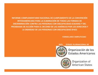 INFORME COMPLEMENTARIO NACIONAL DE CUMPLIMIENTO DE LA CONVENCIÓN
INTERAMERICANA PARA LA ELIMINACIÓN DE TODAS LAS FORMAS DE
DISCRIMINACIÓN CONTRA LAS PERSONAS CON DISCAPACIDAD (CIADDIS) Y DEL
PROGRAMA DE ACCIÓN PARA EL DECENIO DE LAS AMÉRICAS POR LOS DERECHOS Y
LA DIGNIDAD DE LAS PERSONAS CON DISCAPACIDAD (PAD)
FORMULARIO SIMPLIFICADO
PAÍS: ESTADO PLURINACIONAL DE
BOLIVIA
FECHA: 22 de febrero de 2016
 