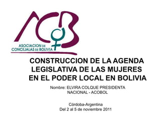 CONSTRUCCION DE LA AGENDA
 LEGISLATIVA DE LAS MUJERES
EN EL PODER LOCAL EN BOLIVIA
     Nombre: ELVIRA COLQUE PRESIDENTA
             NACIONAL - ACOBOL


             Córdoba-Argentina
        Del 2 al 5 de noviembre 2011
 