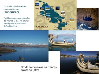 En la ciudad de La Paz
se encuentra el
LAGO TITICACA.
Es el lago navegable más alto
del mundo (3.812 m. altura)
y el segundo más grande
de Sudamérica.
Donde encontramos las grandes
barcas de Totora.
 