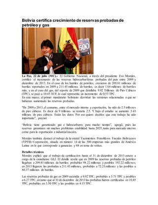 Bolivia certifica crecimiento de reservas probadas de
petróleo y gas
La Paz, 22 de julio (MC).- El Gobierno Nacional, a través del presidente Evo Morales,
certificó el incremento de las reservas hidrocarburíferas probadas del país entre 2009 y
diciembre de 2013. En el caso de los barriles de petróleo, crecieron de 209.81 millones de
barriles reportados en 2009 a 211.45 millones de barriles, es decir 1.64 millones de barriles
más; y en el caso del gas, del reporte de 2009 que detallaba 9.92 Trillones de Pies Cúbicos
(TPC), se pasó a 10.45 TCP, lo cual representa un incremento de 0,53 TPC.
En este marco, el primer mandatario boliviano desvirtuó las versiones relacionadas a que no
hubieran aumentado las reservas probadas.
"De 2009 a 2013, el consumo, entre el mercado interno y exportación, ha sido de 2.5 trillones
de pies cúbicos. Es decir de 9 trillones se restaría 2.5. Y bajo el estudio se aumentó 3.43
trillones de pies cúbicos. Están los datos. Por eso quiero decirles que este trabajo ha sido
importante", precisó.
“Bolivia tiene garantizado gas e hidrocarburos para mucho tiempo”, agregó, pues las
reservas garantizan sin muchos problemas estabilidad hasta 2025, tanto para mercado interno
como para la exportación e industrialización.
Morales también destacó el trabajo de la estatal Yacimientos Petrolíferos Fiscales Bolivianos
(YPFB) Corporación, situada en número 14 de las 500 empresas más grandes de América
Latina en lo que corresponde a ganancias y 88 en tema de ventas.
Detalles técnicos
Morales explicó que el trabajo de certificación hasta el 31 de diciembre de 2013 estuvo a
cargo de la canadiense GLJ. El detalle revela que en 2009 las reservas probadas de petróleo
llegaban a 209.81 millones de barriles; probables 98.22 millones y posibles 192.22 millones;
en 2013 llegaron las probadas a 211.45 millones, probables a 72.25 millones y las posibles a
80.37 millones de barriles.
Las reservas probadas de gas en 2009 ascendía a 9.92 TPC; probables a 3.71 TPC y posibles
a 6.27 TPC, en tanto que al 31 de diciembre de 2013 las probabas fueron certificadas en 10.45
TPC, probables en 3.50 TPC y las posibles en 4.15 TPC.
 