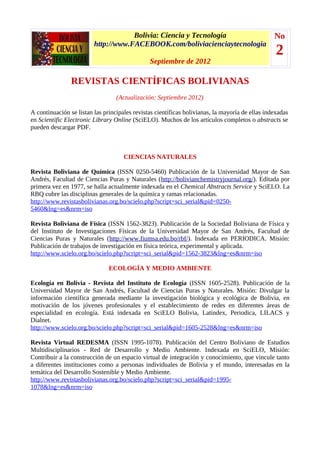 Bolivia: Ciencia y Tecnología                               No
                         http://www.FACEBOOK.com/boliviacienciaytecnologia
                                                                                                  2
                                               Septiembre de 2012

                REVISTAS CIENTÍFICAS BOLIVIANAS
                                  (Actualización: Septiembre 2012)

A continuación se listan las principales revistas científicas bolivianas, la mayoría de ellas indexadas
en Scientific Electronic Library Online (SciELO). Muchos de los artículos completos o abstracts se
pueden descargar PDF.



                                     CIENCIAS NATURALES

Revista Boliviana de Química (ISSN 0250-5460) Publicación de la Universidad Mayor de San
Andrés, Facultad de Ciencias Puras y Naturales (http://bolivianchemistryjournal.org/). Editada por
primera vez en 1977, se halla actualmente indexada en el Chemical Abstracts Service y SciELO. La
RBQ cubre las disciplinas generales de la química y ramas relacionadas.
http://www.revistasbolivianas.org.bo/scielo.php?script=sci_serial&pid=0250-
5460&lng=es&nrm=iso

Revista Boliviana de Física (ISSN 1562-3823). Publicación de la Sociedad Boliviana de Física y
del Instituto de Investigaciones Físicas de la Universidad Mayor de San Andrés, Facultad de
Ciencias Puras y Naturales (http://www.fiumsa.edu.bo/rbf/). Indexada en PERIODICA. Misión:
Publicación de trabajos de investigación en física teórica, experimental y aplicada.
http://www.scielo.org.bo/scielo.php?script=sci_serial&pid=1562-3823&lng=es&nrm=iso

                               ECOLOGÍA Y MEDIO AMBIENTE

Ecología en Bolivia - Revista del Instituto de Ecología (ISSN 1605-2528). Publicación de la
Universidad Mayor de San Andrés, Facultad de Ciencias Puras y Naturales. Misión: Divulgar la
información científica generada mediante la investigación biológica y ecológica de Bolivia, en
motivación de los jóvenes profesionales y el establecimiento de redes en diferentes áreas de
especialidad en ecología. Está indexada en SciELO Bolivia, Latindex, Periodica, LILACS y
Dialnet.
http://www.scielo.org.bo/scielo.php?script=sci_serial&pid=1605-2528&lng=es&nrm=iso

Revista Virtual REDESMA (ISSN 1995-1078). Publicación del Centro Boliviano de Estudios
Multidisciplinarios - Red de Desarrollo y Medio Ambiente. Indexada en SciELO, Misión:
Contribuir a la construcción de un espacio virtual de integración y conocimiento, que vincule tanto
a diferentes instituciones como a personas individuales de Bolivia y el mundo, interesadas en la
temática del Desarrollo Sostenible y Medio Ambiente.
http://www.revistasbolivianas.org.bo/scielo.php?script=sci_serial&pid=1995-
1078&lng=es&nrm=iso
 