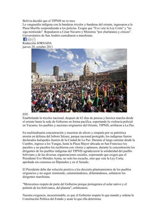 Bolivia decidió que el TIPNIS no se toca
La vanguardia indígena con la banderas tricolor y banderas del oriente, ingresaron a la
Plaza Murillo sorprendiendo a los policías. Exigen que "Evo vete la Ley Corta" y "no
siga mintiendo". Repudiaron a César Navarro y Ministras "por charlatanes y cínicas".
Universitarios de San Andrés custodiaron a marchistas.

Redacción JORNADA
jueves 20, octubre 2011




EFE
Enarbolando la tricolor nacional, después de 62 días de penosa y heroica marcha desde
el oriente hasta la sede de Gobierno en forma pacífica, soportando la violencia policial
en Yucumo, los pueblos y naciones originarios del Oriente, TIPNIS, arribaron a La Paz.

En multitudinaria concentración y muestras de afecto y simpatía por su patriótica
misión en defensa del Isibore Sécure, parque nacional protegido, los indígenas fueron
declarados huéspedes ilustres de la Ciudad de La Paz. Durante el largo caminar desde la
Cumbre, ingreso a los Yungas, hasta la Plaza Mayor ubicada en San Francisco los
paceños y no paceños los recibieron con vítores y aplausos, durante la concentración los
dirigentes de los pueblos indígenas del TIPNIS agradecieron la solidaridad del pueblo
boliviano y de las diversas organizaciones sociales, expresando que exigen que el
Presidente Evo Morales Ayma, no solo los escuche, sino que vete la Ley Corta,
aprobada sin consenso en Diputados y en el Senado.

El Presidente debe dar solución positiva a los dieciséis planteamientos de los pueblos
originarios y no seguir mintiendo, calumniándonos, difamándonos, señalaron los
dirigentes marchistas.

"Merecemos respeto de parte del Gobierno porque protegemos el solar nativo y el
pulmón de los bolivianos, del planeta", enfatizaron.

Nuestra exigencia, incuestionable, es que el Gobierno respete lo que manda y ordena la
Constitución Política del Estado y acate lo que ella determina.
 