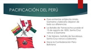 PACIFICACIÓN DEL PERÚ
 Para enfrentar al Ejército Unido,
Gamarra y Salaverry dejaron de
lado sus diferencias
 La Batalla de Yanacocha sucede el
13 de agosto de 1835. Santa Cruz
vence a Gamarra
 7 de febrero, batalla de Socabaya.
Santa Cruz vence a Salaverry
 Nace la Confederación Perú-
Boliviana
 