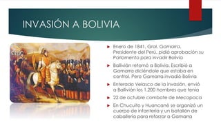 INVASIÓN A BOLIVIA
 Enero de 1841, Gral. Gamarra,
Presidente del Perú, pidió aprobación su
Parlamento para invadir Bolivia
 Ballivián retornó a Bolivia. Escribió a
Gamarra diciéndole que estaba en
control. Pero Gamarra invadió Bolivia
 Enterado Velasco de la invasión, envió
a Ballivián los 1.200 hombres que tenía
 22 de octubre combate de Mecapaca
 En Chucuito y Huancané se organizó un
cuerpo de infantería y un batallón de
caballería para reforzar a Gamarra
 