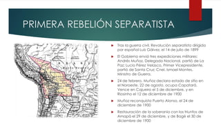 PRIMERA REBELIÓN SEPARATISTA
 Tras la guerra civil. Revolución separatista dirigida
por español Luis Gálvez, el 14 de julio de 1899
 El Gobierno envió tres expediciones militares:
Andrés Muñoz, Delegado Nacional, partió de La
Paz; Lucio Pérez Velasco, Primer Vicepresidente,
partió de Santa Cruz; Cnel. Ismael Montes,
Ministro de Guerra.
 24 de febrero, Muñoz declara estado de sitio en
el Noroeste. 22 de agosto, ocupa Capatará.
Vence en Cajueiro el 5 de diciembre, y en
Riosinho el 12 de diciembre de 1900
 Muñoz reconquista Puerto Alonso, el 24 de
diciembre de 1900
 Restauración de la soberanía con los triunfos de
Amapá el 29 de diciembre, y de Bagé el 30 de
diciembre de 1900
 
