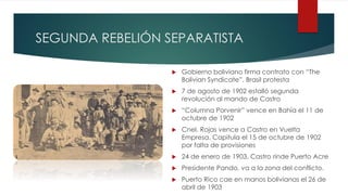 SEGUNDA REBELIÓN SEPARATISTA
 Gobierno boliviano firma contrato con “The
Bolivian Syndicate”. Brasil protesta
 7 de agosto de 1902 estalló segunda
revolución al mando de Castro
 “Columna Porvenir” vence en Bahía el 11 de
octubre de 1902
 Cnel. Rojas vence a Castro en Vuelta
Empresa. Capitula el 15 de octubre de 1902
por falta de provisiones
 24 de enero de 1903, Castro rinde Puerto Acre
 Presidente Pando, va a la zona del conflicto.
 Puerto Rico cae en manos bolivianas el 26 de
abril de 1903
 
