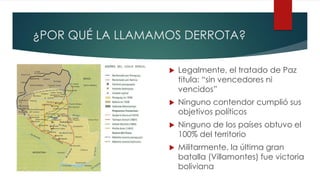 ¿POR QUÉ LA LLAMAMOS DERROTA?
 Legalmente, el tratado de Paz
titula: “sin vencedores ni
vencidos”
 Ninguno contendor cumplió sus
objetivos políticos
 Ninguno de los países obtuvo el
100% del territorio
 Militarmente, la última gran
batalla (Villamontes) fue victoria
boliviana
 