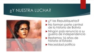 ¿Y NUESTRA LUCHA?
 ¿Y las Republiquetas?
 No forman parte central
de la historia de Bolivia
 Ningún país renuncia a su
guerra de independencia
 Restamos 16 años de
historia al Estado
 Necesidad política
 