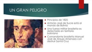 UN GRAN PELIGRO
 Principios de 1825
 Antonio José de Sucre está al
mando de Bolivia
 Una fuerza militar brasileña es
detectada en territorio
boliviano
 Comandante brasileño Manuel
José de Araujo Amenaza con
destruir Santa Cruz
 