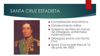 SANTA CRUZ ESTADISTA
 Consolidación económica.
 Fortalecimiento militar
 Gobierno de Perú en manos
de Orbegozo, enfrentaba
sublevaciones
 Orbegozo pacta con Santa
Cruz
 Santa Cruz invade Perú el 16
de junio de 1835
 