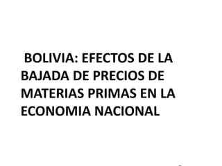 BOLIVIA: EFECTOS DE LA 
BAJADA DE PRECIOS DE 
MATERIAS PRIMAS EN LA 
ECONOMIA NACIONAL 
 