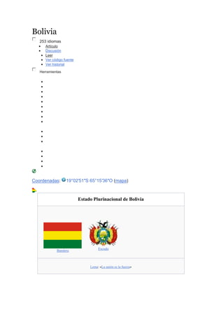 Bolivia
253 idiomas
 Artículo
 Discusión
 Leer
 Ver código fuente
 Ver historial
Herramientas
















Coordenadas: 19°02′51″S 65°15′36″O (mapa)
Estado Plurinacional de Bolivia
Bandera
Escudo
Lema: «La unión es la fuerza»
 