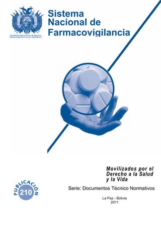Movilizados por el
Derecho a la Salud
y la Vida
Serie: Documentos Técnico Normativos
La Paz - Bolivia
2011
ESTADO PLURINACIONAL DE BOLIVIA
MINISTERIO DE SALUD Y DEPORTES
Sistema
Nacional de
Farmacovigilancia
 