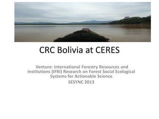 CRC Bolivia at CERES
Venture: International Forestry Resources and
Institutions (IFRI) Research on Forest Social Ecological
Systems for Actionable Science
SESYNC 2013

 