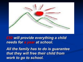 £50  will provide everything a child needs for  a year  at school. All the family has to do is guarantee that they will free their child from work to go to school. 