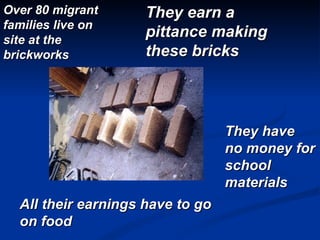    Over 80 migrant families live on site at the brickworks  They earn a pittance making these bricks All their earnings have to go on food They have no money for school materials 