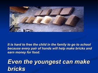 It is hard to free the child in the family to go to school because every pair of hands will help make bricks and earn money for food. Even the youngest can make bricks 