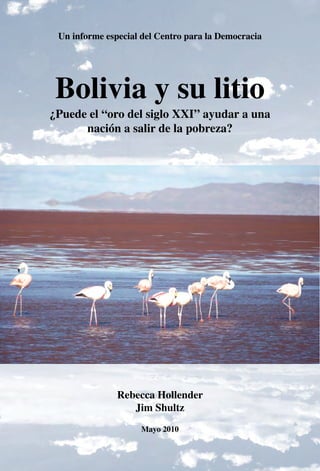 Un informe especial del Centro para la Democracia

Bolivia y su litio

¿Puede el “oro del siglo XXI” ayudar a una
nación a salir de la pobreza?

Rebecca Hollender
Jim Shultz
Mayo 2010
1

 