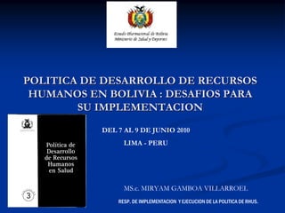 POLITICA DE DESARROLLO DE RECURSOS
 HUMANOS EN BOLIVIA : DESAFIOS PARA
        SU IMPLEMENTACION
           DEL 7 AL 9 DE JUNIO 2010
                 LIMA - PERU




                 MS.c. MIRYAM GAMBOA VILLARROEL
               RESP. DE IMPLEMENTACION Y EJECUCION DE LA POLITICA DE RHUS.
 