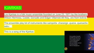 KJARKAS
Los Kjarkas is a folk music ensemble founded on June 23, 1971 by the brothers
Wilson Hermosa, Castel, Gonzalo and Edgar Villarroel.All they, are from bolivia
The ensemble play lot of instruments like sampoña ,charango ,quena ,quenacho
seku…
This is a song of the Kjarkas
 