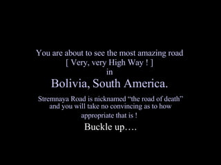 You are about to see the most amazing road  [ Very, very High Way ! ]  in  Bolivia, South America.   Stremnaya Road is nicknamed “the road of death” and you will take no convincing as to how appropriate that is !   Buckle up…. 