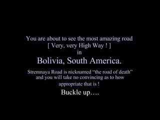 You are about to see the most amazing road  [ Very, very High Way ! ]  in  Bolivia, South America.   Stremnaya Road is nicknamed “the road of death” and you will take no convincing as to how appropriate that is !   Buckle up…. 