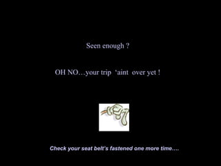 Seen enough ?


 OH NO…your trip ‘aint over yet !




Check your seat belt’s fastened one more time….
 
