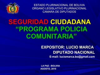 Dip. Lucio Marca 1
ESTADO PLURINACIONAL DE BOLIVIAESTADO PLURINACIONAL DE BOLIVIA
ORGANO LEGISLATIVO PLURINACIONALORGANO LEGISLATIVO PLURINACIONAL
CAMARA DE DIPUTADOSCAMARA DE DIPUTADOS
SEGURIDADSEGURIDAD CIUDADANACIUDADANA
“PROGRAMA POLICIA“PROGRAMA POLICIA
COMUNITARIA”COMUNITARIA”
EXPOSITOR: LUCIO MARCAEXPOSITOR: LUCIO MARCA
DIPUTADO NACIONALDIPUTADO NACIONAL
E-mail: luciomarca.bo@gmail.com
LA PAZ - BOLIVIALA PAZ - BOLIVIA
AGOSTO, 2010AGOSTO, 2010
 