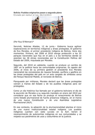 Bolivia: Pueblos originarios pasan a segundo plano
Enviado por ewituri el Jue, 06/13/2013
(Por Ruy D’Alencar)*
Servindi, Noticias Aliadas, 12 de junio.- Gobierno busca agilizar
exploraciones en territorios indígenas y áreas protegidas. El gobierno
de Evo Morales, el primer presidente indígena de Bolivia, tiene dos
momentos. Primero, del 2006 al 2010 otorga protección a los 22
parques nacionales que hay en el país y a los territorios donde se
asientan las 38 etnias reconocidas por la Constitución Política del
Estado del 2009, impulsada por Morales.
Segundo, del 2010 en adelante, cuando se produce un cambio de
180° en la política hacia las comunidades originarias. En agosto del
2006, al inicio de su primera gestión el presidente Evo Morales
nacionalizó las concesiones de riqueza forestal, aurífera y gasífera en
las áreas protegidas del país en un acto cargado de símbolos cerca
del Parque Nacional Madidi, al noroeste de Bolivia.
Flanqueado por militares, Morales declaró que las áreas protegidas
volvían a manos del Estado y de los pueblos indígenas para ser
protegidos.
Como un día histórico fue llamado por el gobierno boliviano el día de
la asunción de Morales a su segundo mandato en enero del 2010 por
considerar que en esa fecha se produjo el renacimiento de Bolivia
como Estado plurinacional de fuerte presencia indígena, en el marco
de una nueva Constitución y de una Asamblea Legislativa
Plurinacional (ALP).
En ese contexto, la adopción de la plurinacionalidad plantea el inicio
de una nueva institucionalidad estatal indígena. Los pueblos
indígenas cuentan con siete curules en la ALP, tienen el
reconocimiento de autonomías indígenas en sus comunidades y se
respeta sus parámetros de usos y costumbres en la justicia.
 