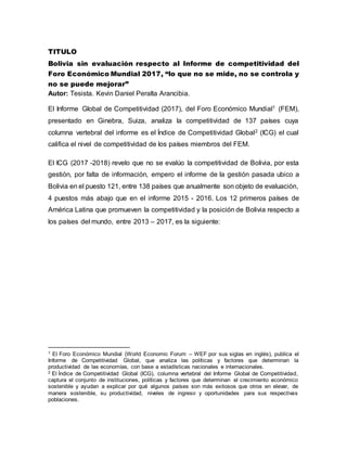 TITULO
Bolivia sin evaluación respecto al Informe de competitividad del
Foro Económico Mundial 2017, “lo que no se mide, no se controla y
no se puede mejorar”
Autor: Tesista. Kevin Daniel Peralta Arancibia.
El Informe Global de Competitividad (2017), del Foro Económico Mundial1 (FEM),
presentado en Ginebra, Suiza, analiza la competitividad de 137 países cuya
columna vertebral del informe es el Índice de Competitividad Global2 (ICG) el cual
califica el nivel de competitividad de los países miembros del FEM.
El ICG (2017 -2018) revelo que no se evalúo la competitividad de Bolivia, por esta
gestión, por falta de información, empero el informe de la gestión pasada ubico a
Bolivia en el puesto 121, entre 138 países que anualmente son objeto de evaluación,
4 puestos más abajo que en el informe 2015 - 2016. Los 12 primeros países de
América Latina que promueven la competitividad y la posición de Bolivia respecto a
los países del mundo, entre 2013 – 2017, es la siguiente:
1 El Foro Económico Mundial (World Economic Forum – WEF por sus siglas en inglés), publica el
Informe de Competitividad Global, que analiza las políticas y factores que determinan la
productividad de las economías, con base a estadísticas nacionales e internacionales.
2 El Índice de Competitividad Global (ICG), columna vertebral del Informe Global de Competitividad,
captura el conjunto de instituciones, políticas y factores que determinan el crecimiento económico
sostenible y ayudan a explicar por qué algunos países son más exitosos que otros en elevar, de
manera sostenible, su productividad, niveles de ingreso y oportunidades para sus respectivas
poblaciones.
 