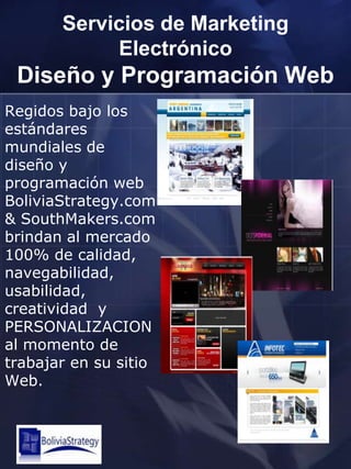 Servicios de Marketing ElectrónicoDiseño y Programación WebRegidos bajo los estándares mundiales de diseño y programación web BoliviaStrategy.com & SouthMakers.com brindan al mercado 100% de calidad, navegabilidad, usabilidad, creatividad  y PERSONALIZACION al momento de trabajar en su sitio Web. 