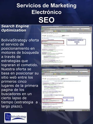 Servicios de Marketing ElectrónicoSEOSearchEngineOptimizationBoliviaStrategy oferta el servicio de posicionamiento en motores de búsqueda a través de estrategias que lograran el cometido. Nuestra oferta se basa en posicionar su sitio web entre los primeros cinco lugares de la primera pagina de los buscadores en un cierto lapso de tiempo (estrategia  a largo plazo).