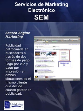 Servicios de Marketing ElectrónicoSEMSearchEngine MarketingPublicidad patrocinada en buscadores a través de dos formas de pago. Pago por clic y pago por impresión en ambas situaciones es el mismo cliente que decide cuanto gastar en publicidad.