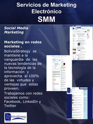 Servicios de Marketing ElectrónicoSMMSocial Media MarketingMarketing en redes sociales . BoliviaStrategyse mantiene a la  vanguardia  de  las nuevas tendencias de la tecnología de la información  y aprovecha  al 100% de las  virtudes y ventajas que  estas proveen.Trabajamos con redes sociales como: Facebook, LinkedIn y Twitter