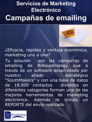 Servicios de Marketing ElectrónicoCampañas de emailing¿Eficacia, rapidez y ventaja económica, marketing uno a uno?Tu solución  son las campañas de emailing de Boliviastrategy que a través de un software desarrollado por nuestro aliado  estratégico “SouthMakers” y con una base de datos de 18.000 contactos  divididos en diferentes categorías forman una de las mejores herramientas de marketing electrónico. Además te brinda un REPORTE del envío realizado 