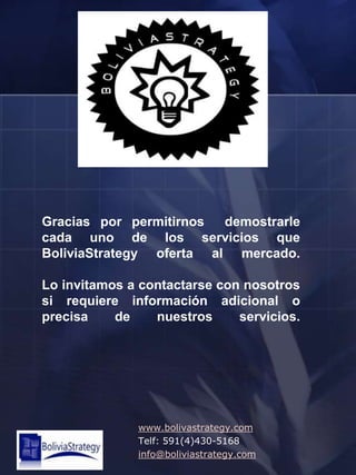 Gracias por permitirnos  demostrarle cada uno de los servicios que BoliviaStrategy oferta al mercado.Lo invitamos a contactarse con nosotros si requiere información adicional o precisa de nuestros servicios.www.bolivastrategy.comTelf: 591(4)430-5168info@boliviastrategy.com